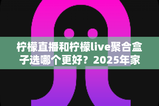 柠檬直播和柠檬live聚合盒子选哪个更好？2025年家庭观影选购指南深度解析