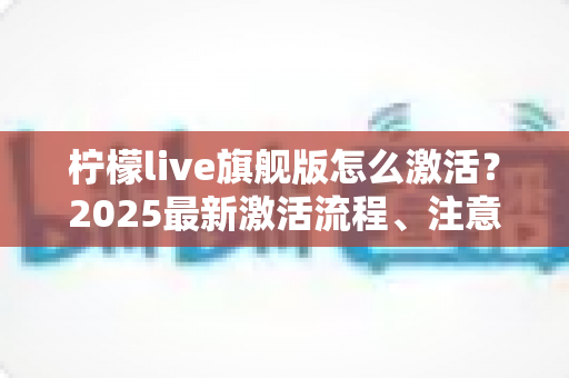 柠檬live旗舰版怎么激活？2025最新激活流程、注意事项与避坑指南一文读懂
