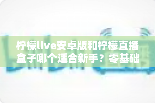 柠檬live安卓版和柠檬直播盒子哪个适合新手？零基础用户的直播软件选择全攻略