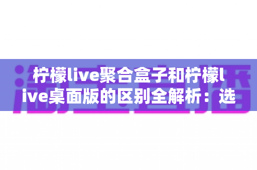 柠檬live聚合盒子和柠檬live桌面版的区别全解析：选对工具让你的直播效率翻倍