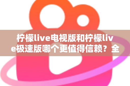 柠檬live电视版和柠檬live极速版哪个更值得信赖？全面对比与安全选择指南