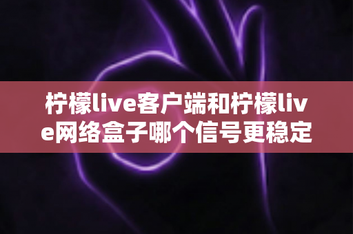 柠檬live客户端和柠檬live网络盒子哪个信号更稳定？全面对比解析帮你找到最适合的观看方案
