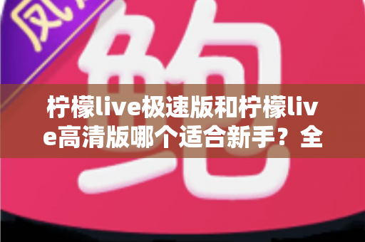 柠檬live极速版和柠檬live高清版哪个适合新手？全面对比分析与实用选择指南