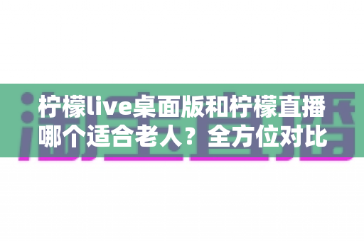 柠檬live桌面版和柠檬直播哪个适合老人？全方位对比分析与贴心使用指南