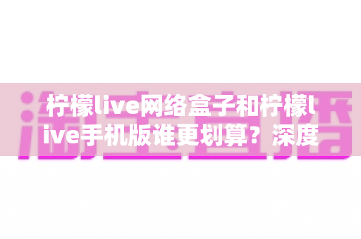 柠檬live网络盒子和柠檬live手机版谁更划算？深度对比分析助你理性选择