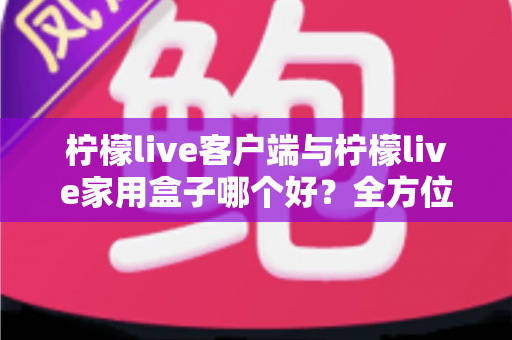 柠檬live客户端与柠檬live家用盒子哪个好？全方位深度对比评测与选购指南