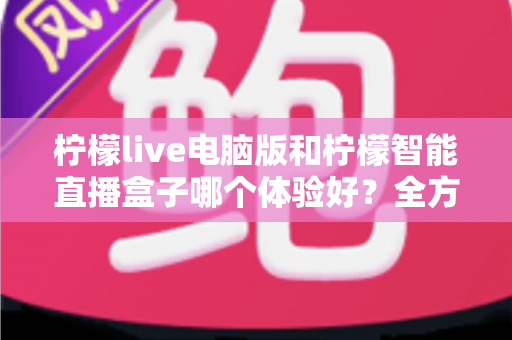 柠檬live电脑版和柠檬智能直播盒子哪个体验好？全方位深度对比帮你选出最适合的直播方案