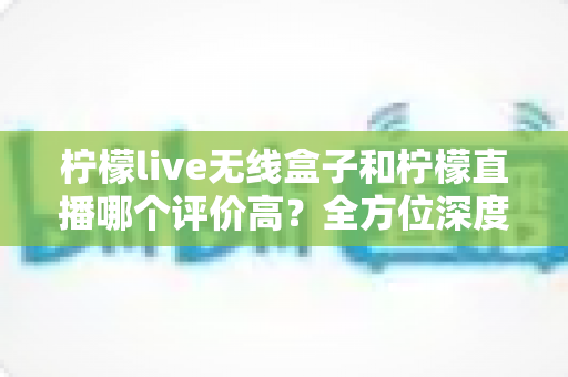 柠檬live无线盒子和柠檬直播哪个评价高？全方位深度对比评测，看完这篇不再纠结