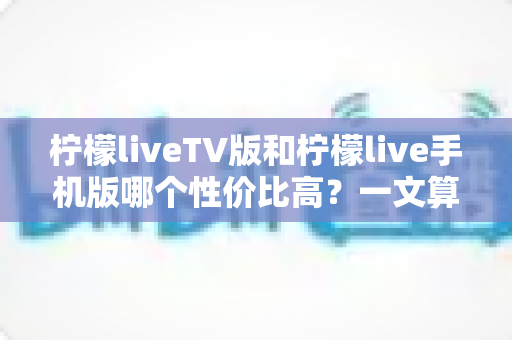 柠檬liveTV版和柠檬live手机版哪个性价比高？一文算清这笔“观看账”