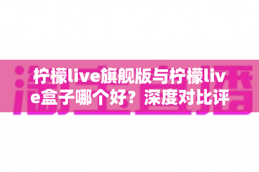 柠檬live旗舰版与柠檬live盒子哪个好？深度对比评测帮你选对直播工具