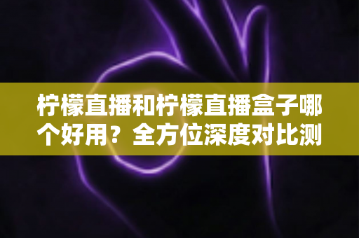 柠檬直播和柠檬直播盒子哪个好用？全方位深度对比测评帮你选对工具