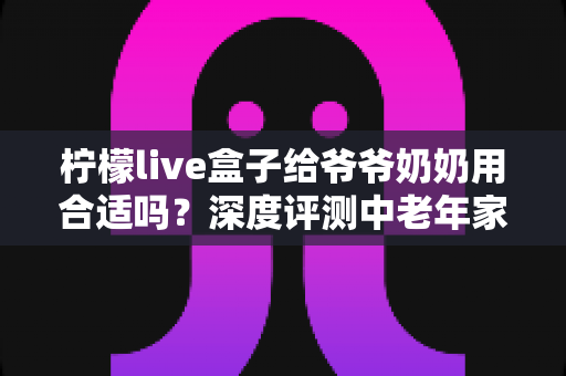柠檬live盒子给爷爷奶奶用合适吗？深度评测中老年家庭视听新选择