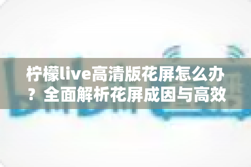 柠檬live高清版花屏怎么办？全面解析花屏成因与高效解决方法实用指南