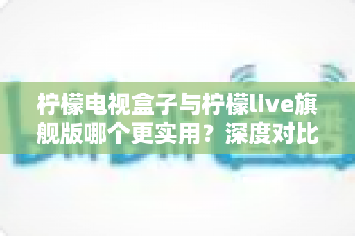 柠檬电视盒子与柠檬live旗舰版哪个更实用？深度对比帮你选对不花冤枉钱