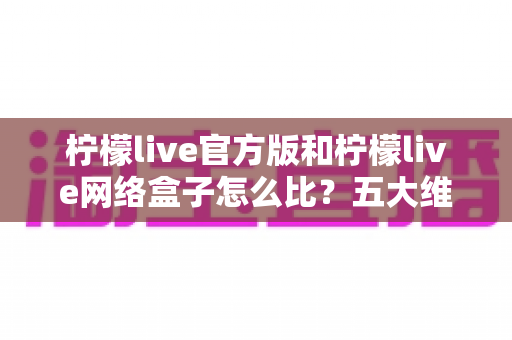 柠檬live官方版和柠檬live网络盒子怎么比？五大维度全面解析，帮你选对不花冤枉钱