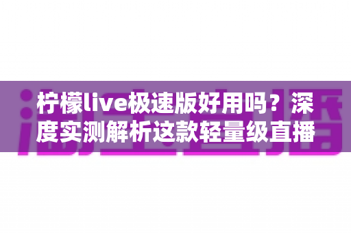 柠檬live极速版好用吗？深度实测解析这款轻量级直播应用的真实体验与优缺点