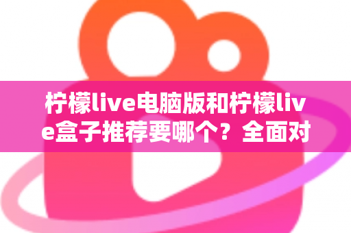 柠檬live电脑版和柠檬live盒子推荐要哪个？全面对比与选购指南帮你一次看懂