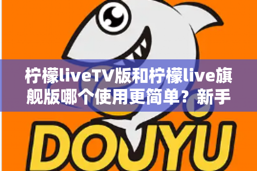 柠檬liveTV版和柠檬live旗舰版哪个使用更简单？新手友好度全面对比指南