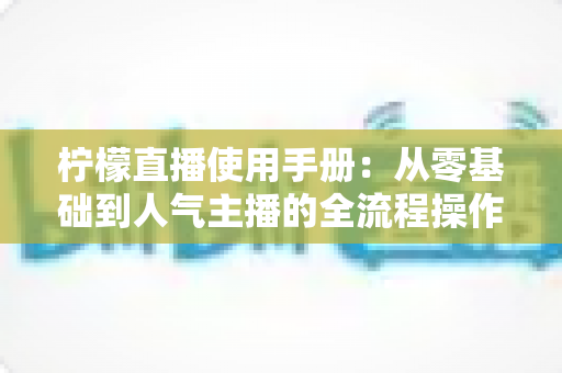 柠檬直播使用手册：从零基础到人气主播的全流程操作指南