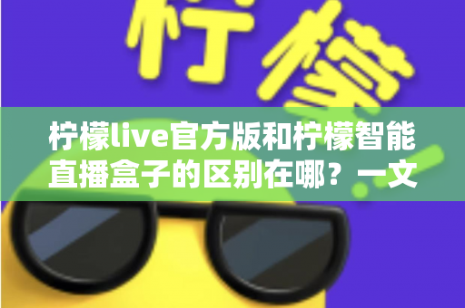 柠檬live官方版和柠檬智能直播盒子的区别在哪？一文读懂两者差异，选对直播工具更省心