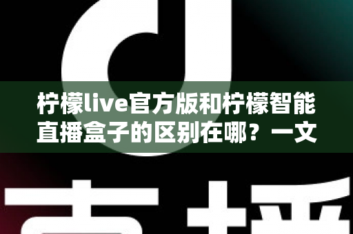 柠檬live官方版和柠檬智能直播盒子的区别在哪？一文读懂两者差异，选对直播工具更省心