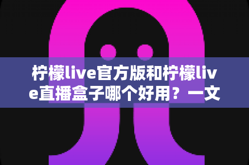 柠檬live官方版和柠檬live直播盒子哪个好用？一文看懂差异，选对不踩坑