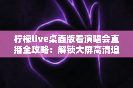 柠檬live桌面版看演唱会直播全攻略：解锁大屏高清追星的沉浸式新体验