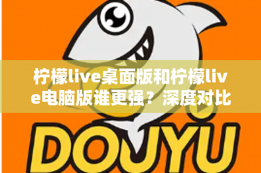 柠檬live桌面版和柠檬live电脑版谁更强？深度对比解析，帮你选对版本让直播体验翻倍