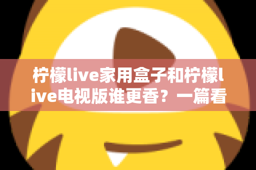 柠檬live家用盒子和柠檬live电视版谁更香？一篇看懂差异的深度对比测评与选购指南
