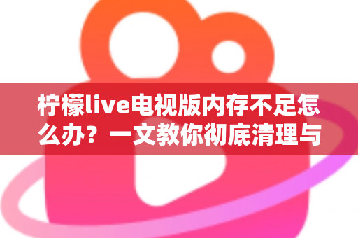 柠檬live电视版内存不足怎么办？一文教你彻底清理与优化，让电视流畅如新