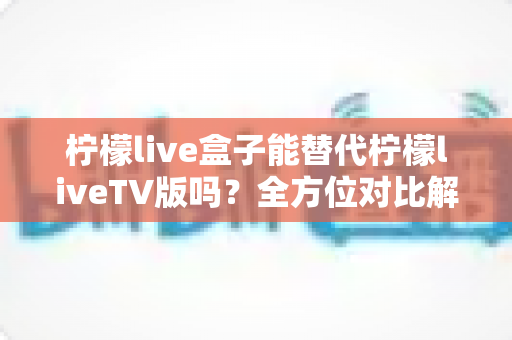 柠檬live盒子能替代柠檬liveTV版吗？全方位对比解析与选购指南，帮你找到最适合的观剧方案