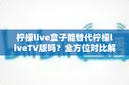 柠檬live盒子能替代柠檬liveTV版吗？全方位对比解析与选购指南，帮你找到最适合的观剧方案