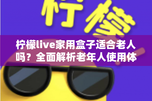 柠檬live家用盒子适合老人吗？全面解析老年人使用体验与选购指南