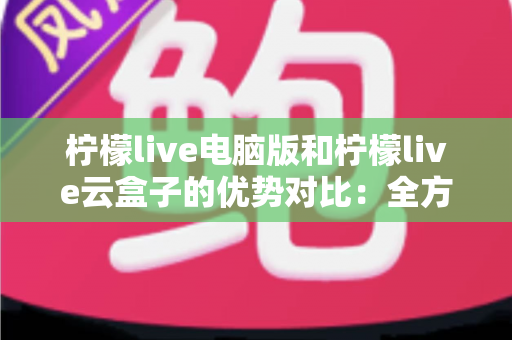 柠檬live电脑版和柠檬live云盒子的优势对比：全方位解析帮你选对观影利器