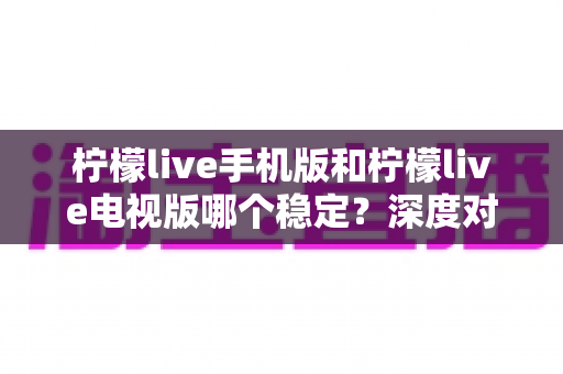 柠檬live手机版和柠檬live电视版哪个稳定？深度对比分析与使用建议