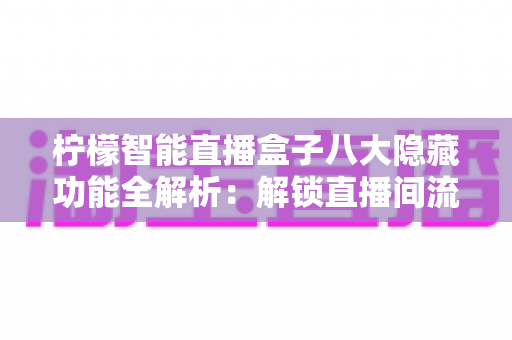 柠檬智能直播盒子八大隐藏功能全解析：解锁直播间流量与效率的实用指南