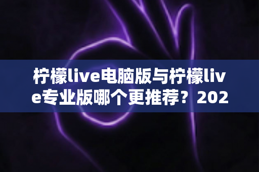 柠檬live电脑版与柠檬live专业版哪个更推荐？2025年最全面的选择指南与深度对比评测
