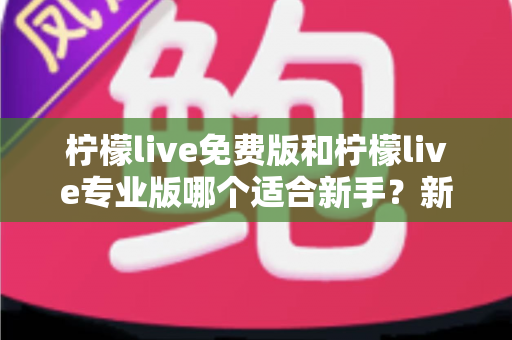 柠檬live免费版和柠檬live专业版哪个适合新手？新手主播版本选择完全指南