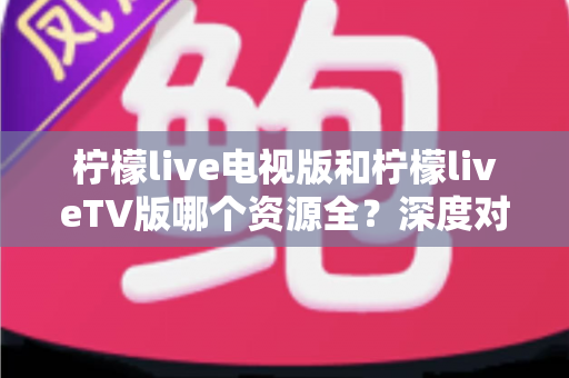 柠檬live电视版和柠檬liveTV版哪个资源全？深度对比解析助你选出更适合的大屏观影版本