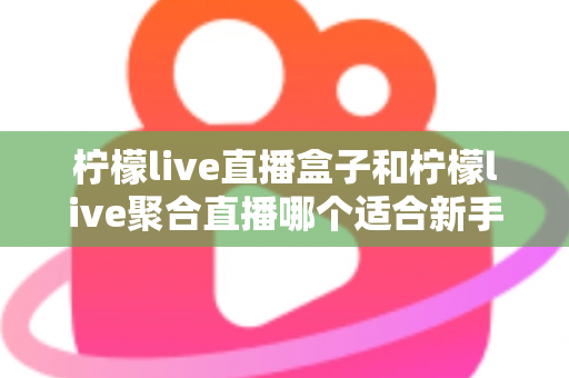 柠檬live直播盒子和柠檬live聚合直播哪个适合新手？零基础入门必看的深度对比指南