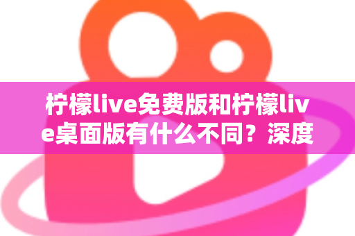 柠檬live免费版和柠檬live桌面版有什么不同？深度对比解析助你选对版本