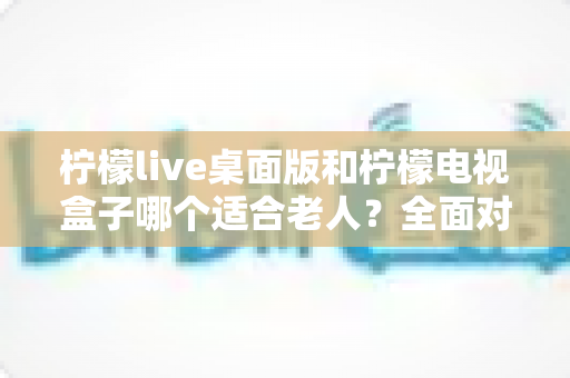 柠檬live桌面版和柠檬电视盒子哪个适合老人？全面对比助您轻松选购