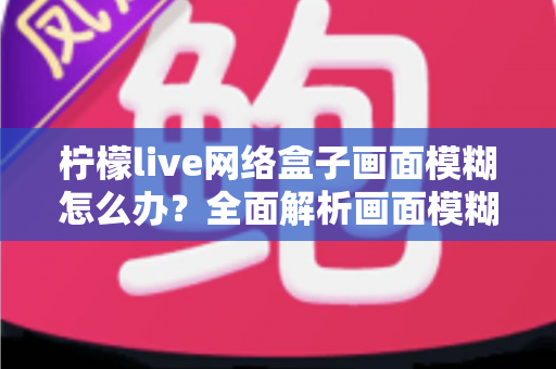 柠檬live网络盒子画面模糊怎么办？全面解析画面模糊原因与高效解决方法，轻松恢复高清观影体验