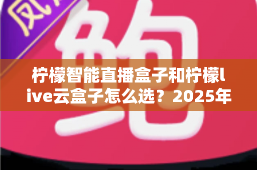柠檬智能直播盒子和柠檬live云盒子怎么选？2025年最新选购攻略帮你精准避坑