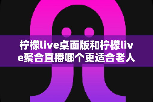 柠檬live桌面版和柠檬live聚合直播哪个更适合老人用?全维度对比评测,帮长辈选出最省心的追直播神器 柠檬live桌面版和柠檬live聚合直播哪个更适合老人用?全维度对比评测,帮长辈选出最省心的追直播神器