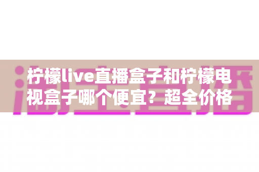 柠檬live直播盒子和柠檬电视盒子哪个便宜？超全价格对比与实用选购攻略