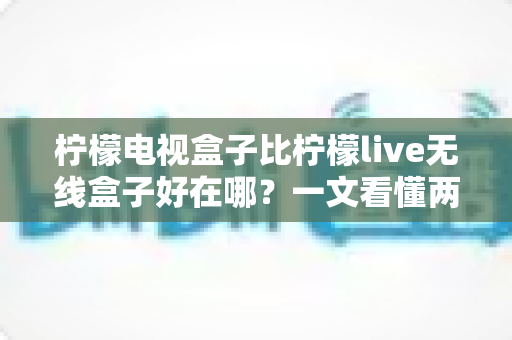 柠檬电视盒子比柠檬live无线盒子好在哪？一文看懂两款机型的核心差异与选购指南