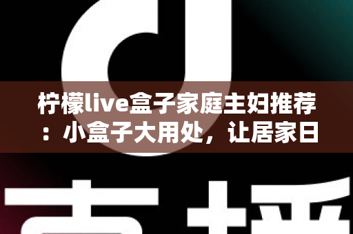 柠檬live盒子家庭主妇推荐：小盒子大用处，让居家日子更有滋味