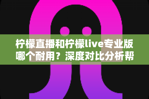 柠檬直播和柠檬live专业版哪个耐用？深度对比分析帮你选出更持久稳定的选择