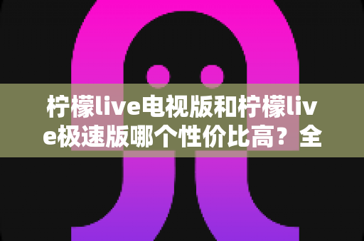 柠檬live电视版和柠檬live极速版哪个性价比高?全面对比解析助你选出最适合的版本 柠檬live电视版和柠檬live极速版哪个性价比高?全面对比解析助你选出最适合的版本